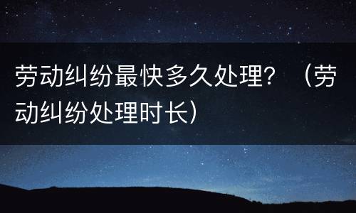 劳动纠纷最快多久处理？（劳动纠纷处理时长）