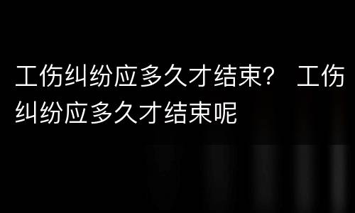 工伤纠纷应多久才结束？ 工伤纠纷应多久才结束呢