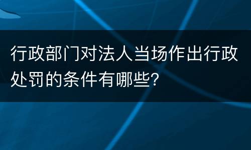 行政部门对法人当场作出行政处罚的条件有哪些？