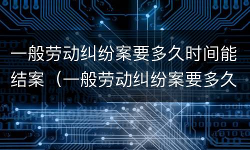 一般劳动纠纷案要多久时间能结案（一般劳动纠纷案要多久时间能结案完）