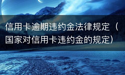 信用卡逾期违约金法律规定（国家对信用卡违约金的规定）