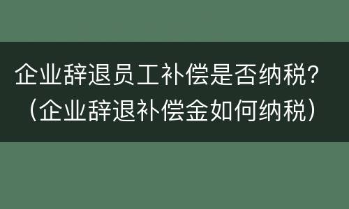 企业辞退员工补偿是否纳税？（企业辞退补偿金如何纳税）