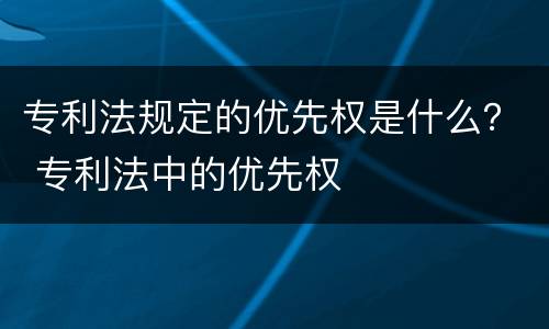 专利法规定的优先权是什么？ 专利法中的优先权