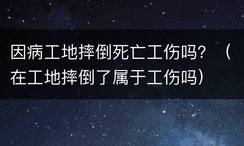 因病工地摔倒死亡工伤吗？（在工地摔倒了属于工伤吗）