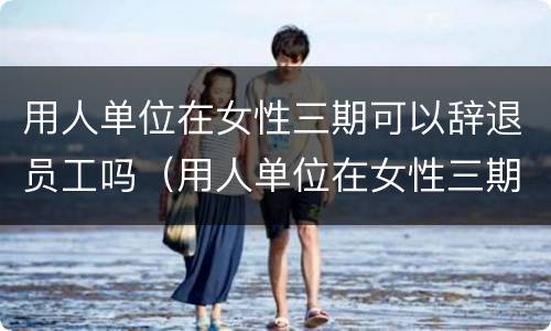 用人单位在女性三期可以辞退员工吗（用人单位在女性三期可以辞退员工吗合法吗）