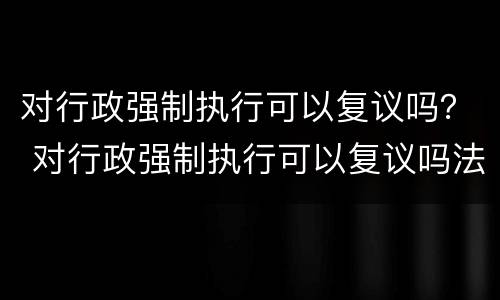 对行政强制执行可以复议吗？ 对行政强制执行可以复议吗法院