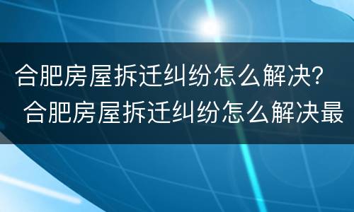 合肥房屋拆迁纠纷怎么解决？ 合肥房屋拆迁纠纷怎么解决最新消息