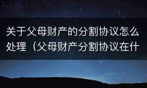 关于父母财产的分割协议怎么处理（父母财产分割协议在什么情况下有效）