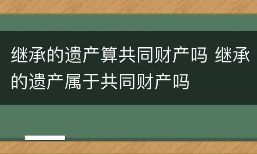 继承的遗产算共同财产吗 继承的遗产属于共同财产吗