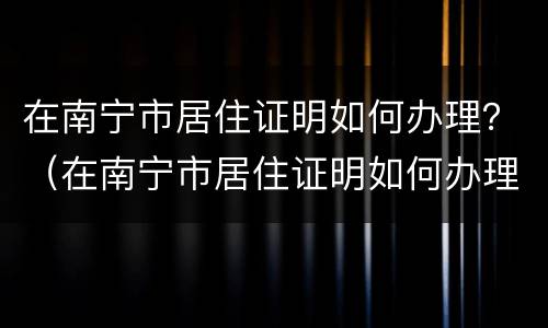 在南宁市居住证明如何办理？（在南宁市居住证明如何办理的）