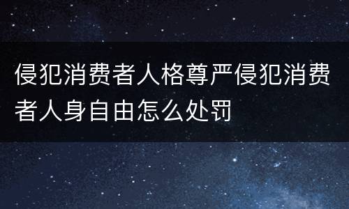 侵犯消费者人格尊严侵犯消费者人身自由怎么处罚