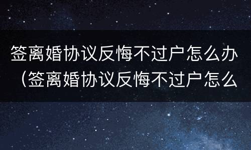 签离婚协议反悔不过户怎么办（签离婚协议反悔不过户怎么办呢）