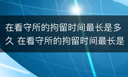 在看守所的拘留时间最长是多久 在看守所的拘留时间最长是多久啊