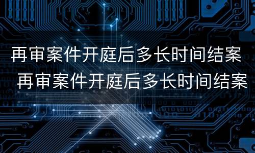 再审案件开庭后多长时间结案 再审案件开庭后多长时间结案啊