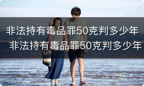 非法持有毒品罪50克判多少年 非法持有毒品罪50克判多少年呢