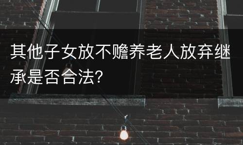 其他子女放不赡养老人放弃继承是否合法？