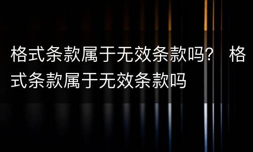 格式条款属于无效条款吗？ 格式条款属于无效条款吗