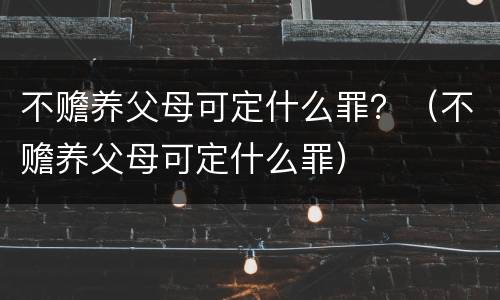 不赡养父母可定什么罪？（不赡养父母可定什么罪）