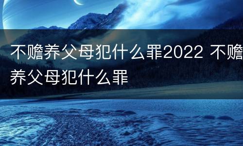 不赡养父母犯什么罪2022 不赡养父母犯什么罪