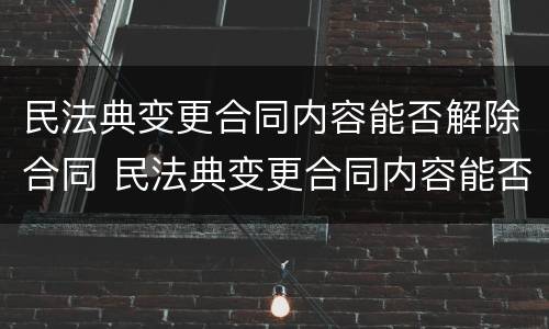 民法典变更合同内容能否解除合同 民法典变更合同内容能否解除合同纠纷