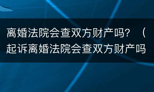 离婚法院会查双方财产吗？（起诉离婚法院会查双方财产吗）