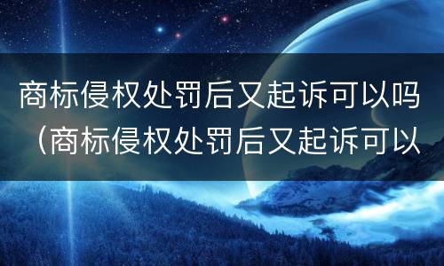 商标侵权处罚后又起诉可以吗（商标侵权处罚后又起诉可以吗知乎）