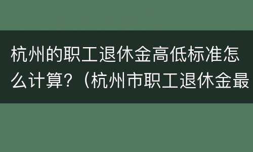 杭州的职工退休金高低标准怎么计算?（杭州市职工退休金最低多少）