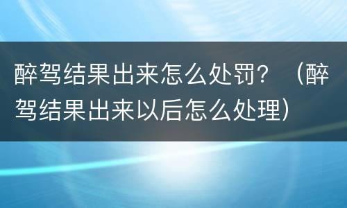 醉驾结果出来怎么处罚？（醉驾结果出来以后怎么处理）