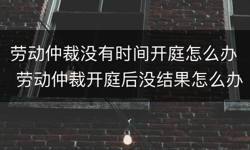 劳动仲裁没有时间开庭怎么办 劳动仲裁开庭后没结果怎么办