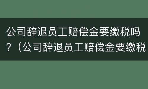 公司辞退员工赔偿金要缴税吗?（公司辞退员工赔偿金要缴税吗合法吗）