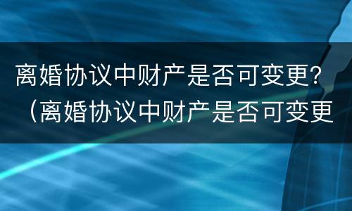 离婚协议中财产是否可变更？（离婚协议中财产是否可变更有效）