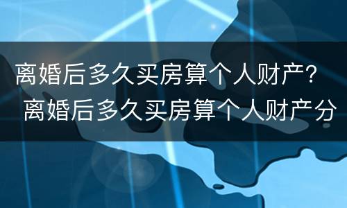 离婚后多久买房算个人财产？ 离婚后多久买房算个人财产分割