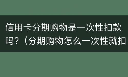 信用卡分期购物是一次性扣款吗?（分期购物怎么一次性就扣了）