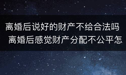 离婚后说好的财产不给合法吗 离婚后感觉财产分配不公平怎么办