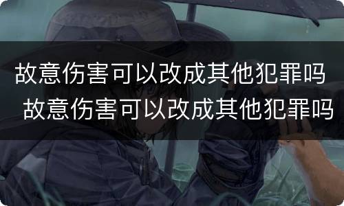 故意伤害可以改成其他犯罪吗 故意伤害可以改成其他犯罪吗为什么