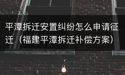 平潭拆迁安置纠纷怎么申请征迁（福建平潭拆迁补偿方案）