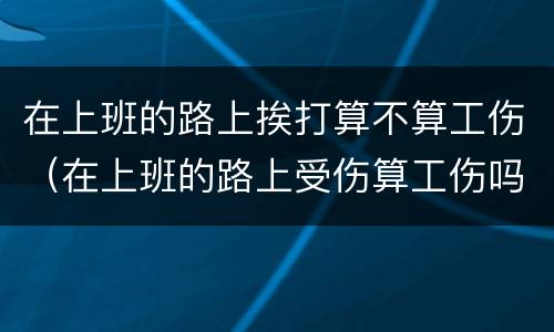 在上班的路上挨打算不算工伤（在上班的路上受伤算工伤吗能承受多少）