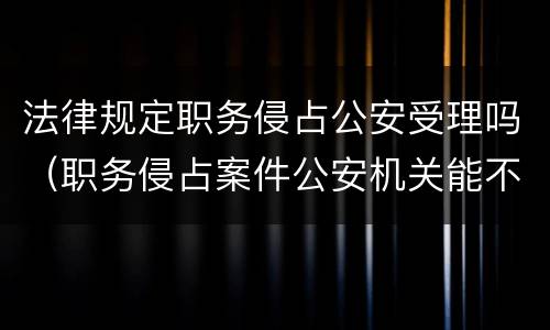 法律规定职务侵占公安受理吗（职务侵占案件公安机关能不能直接受理）