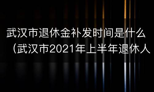 武汉市退休金补发时间是什么（武汉市2021年上半年退休人员补发何时完成）