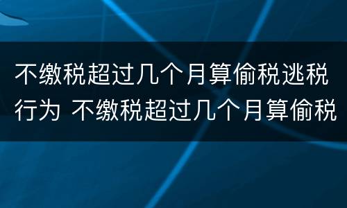 不缴税超过几个月算偷税逃税行为 不缴税超过几个月算偷税逃税行为呢