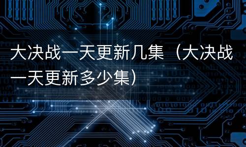 大决战一天更新几集（大决战一天更新多少集）