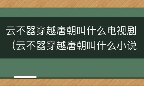 云不器穿越唐朝叫什么电视剧（云不器穿越唐朝叫什么小说）