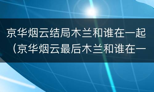 京华烟云结局木兰和谁在一起（京华烟云最后木兰和谁在一起了）