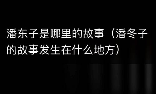 潘东子是哪里的故事（潘冬子的故事发生在什么地方）