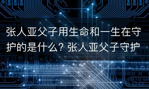 张人亚父子用生命和一生在守护的是什么? 张人亚父子守护的是什么