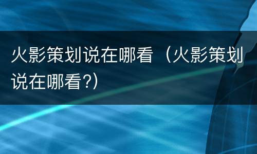 火影策划说在哪看（火影策划说在哪看?）