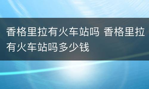 香格里拉有火车站吗 香格里拉有火车站吗多少钱