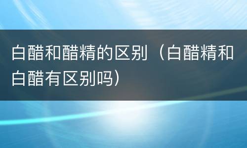 白醋和醋精的区别（白醋精和白醋有区别吗）