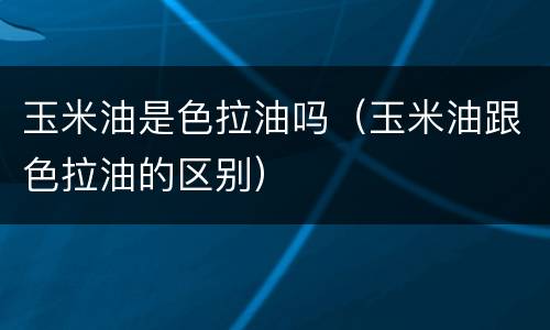 玉米油是色拉油吗（玉米油跟色拉油的区别）