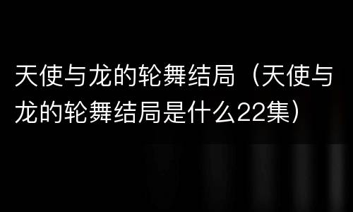 天使与龙的轮舞结局（天使与龙的轮舞结局是什么22集）